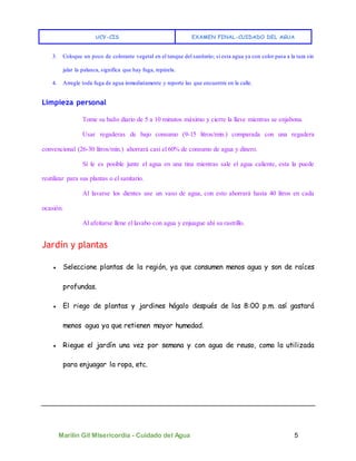 UCV-CIS EXAMEN FINAL-CUIDADO DEL AGUA
Marilin Gil MIsericordia - Cuidado del Agua 5
3. Coloque un poco de colorante vegetal en el tanque del sanitario; si esta agua ya con color pasa a la taza sin
jalar la palanca, significa que hay fuga, repárela.
4. Arregle toda fuga de agua inmediatamente y reporte las que encuentre en la calle.
Limpieza personal
Tome su baño diario de 5 a 10 minutos máximo y cierre la llave mientras se enjabona.
Usar regaderas de bajo consumo (9-15 litros/min.) comparada con una regadera
convencional (26-30 litros/min.) ahorrará casi el 60% de consumo de agua y dinero.
Si le es posible junte el agua en una tina mientras sale el agua caliente, esta la puede
reutilizar para sus plantas o el sanitario.
Al lavarse los dientes use un vaso de agua, con esto ahorrará hasta 40 litros en cada
ocasión.
Al afeitarse llene el lavabo con agua y enjuague ahí su rastrillo.
Jardín y plantas
● Seleccione plantas de la región, ya que consumen menos agua y son de raíces
profundas.
● El riego de plantas y jardines hágalo después de las 8:00 p.m. así gastará
menos agua ya que retienen mayor humedad.
● Riegue el jardín una vez por semana y con agua de reuso, como la utilizada
para enjuagar la ropa, etc.
 