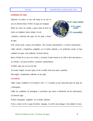 UCV-CIS EXAMEN FINAL-CUIDADO DEL AGUA
Marilin Gil MIsericordia - Cuidado del Agua 6
Limpieza en casa
Enjabone sus platos en una sola tanda no de uno en
uno así ahorrará hasta 25 litros de agua por enjuague.
Retire los restos de comida y grasas antes de lavar sus
trastes así empleará menos tiempo en esta
actividad y ahorrará más agua. No los quite a chorro
de agua.
Evite arrojar aceite o grasas al resumidero, ello ocasiona taponamientos y costosas reparaciones.
Utilice jabones y limpiadores amigables con el medio ambiente y de preferencia úselos en baja
cantidad con agua, evite aplicarlos de forma directa.
Barra el frente de su casa con escoba, y recuerde el dejar basura en la calle le dará mal aspecto a
su vivienda y en época de lluvia ocasionará taponamientos.
Si utiliza agua que sea con una tina.
Al cocinar, hágalo con poco agua, no tire el caldo úselo para sopas y guisados.
Descongele a temperatura ambiente no use agua.
Lavandería
Utilice cargas completas en la lavadora; evite 1 ó 2 prendas ya que representa gasto de agua, luz
y detergentes.
Utilice las cantidades de detergente o suavizantes que marca el fabricante, lea las instrucciones,
así ahorrará agua.
Prefiera detergentes amigables con el medio ambiente.
Si lava a mano no tire el agua del primer enjuague, le servirá para enjuagar otra cantidad de ropa.
 