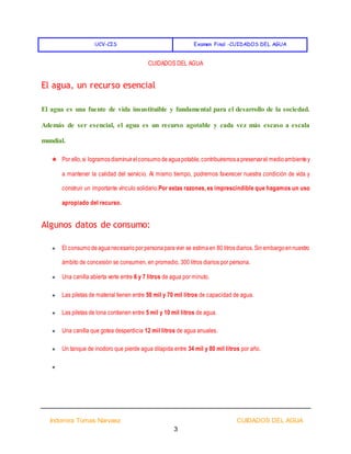 UCV-CIS Examen Final -CUIDADOS DEL AGUA
Indomira Tomas Narvaez CUIDADOS DEL AGUA
3
CUIDADOS DEL AGUA
El agua, un recurso esencial
El agua es una fuente de vida insustituible y fundamental para el desarrollo de la sociedad.
Además de ser esencial, el agua es un recurso agotable y cada vez más escaso a escala
mundial.
★ Por ello,si logramosdisminuirelconsumodeaguapotable,contribuiremosapreservarel medioambientey
a mantener la calidad del servicio. Al mismo tiempo, podremos favorecer nuestra condición de vida y
construir un importante vínculo solidario.Por estas razones, es imprescindible que hagamos un uso
apropiado del recurso.
Algunos datos de consumo:
★ El consumodeaguanecesarioporpersonaparavivir se estimaen 80 litrosdiarios. Sinembargoennuestro
ámbito de concesión se consumen, en promedio, 300 litros diarios por persona.
★ Una canilla abierta verte entre 6 y 7 litros de agua por minuto.
★ Las piletas de material tienen entre 50 mil y 70 mil litros de capacidad de agua.
★ Las piletas de lona contienen entre 5 mil y 10 mil litros de agua.
★ Una canilla que gotea desperdicia 12 mil litros de agua anuales.
★ Un tanque de inodoro que pierde agua dilapida entre 34 mil y 80 mil litros por año.
★
 