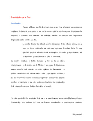 Página---> 2
Propiedades de la Chia
Introducción
Cuando hablamos de chía lo primero que se nos viene a la mente es su poderosa
propiedad de bajar de peso, pues, es una de las razones por las que la mayoría de personas ha
empezado a consumir este alimento. Sin embargo, muchos no conocen otras importantes
propiedades de las semillas de chía.
La semilla de chía fue utilizada por los integrantes de las culturas azteca, inca y
maya por siglos, conformaba una parte muy importante de su dieta diaria. Era muy
apreciada ya que la utilizaban como un reemplazo de comida, y especialmente, por
los beneficios que notaban en su salud al consumirla.
Su nombre científico es Salvia hispánica y hoy en día se cultiva
principalmente en la región sur de México y en partes de Guatemala,
aunque también está presente en varias regiones de Sudamérica. La
palabra chía se deriva del vocablo azteca “chian”, que significa aceitoso y
esa una descripción bastante acertada de la principal característica de estas
semillas; lo importante es que estos aceites son benéficos. Las propiedades
de la chía pueden aportar distintos beneficios a la salud.
No existe una definición académica de lo que es un superalimento, ya que en realidad es un término
de marketing, pero podemos decir que los alimentos mencionados en esta categoría contienen
 