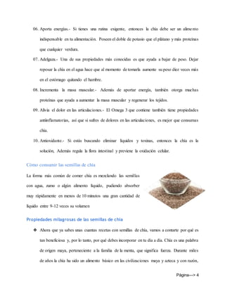 Página---> 4
06. Aporta energías.- Si tienes una rutina exigente, entonces la chía debe ser un alimento
indispensable en tu alimentación. Poseen el doble de potasio que el plátano y más proteínas
que cualquier verdura.
07. Adelgaza.- Una de sus propiedades más conocidas es que ayuda a bajar de peso. Dejar
reposar la chía en el agua hace que al momento de tomarla aumente su peso diez veces más
en el estómago quitando el hambre.
08. Incrementa la masa muscular.- Además de aportar energía, también otorga muchas
proteínas que ayuda a aumentar la masa muscular y regenerar los tejidos.
09. Alivia el dolor en las articulaciones.- El Omega 3 que contiene también tiene propiedades
antiinflamatorias, así que si sufres de dolores en las articulaciones, es mejor que consumas
chía.
10. Antioxidante.- Si estás buscando eliminar líquidos y toxinas, entonces la chía es la
solución, Además regula la flora intestinal y previene la oxidación celular.
Cómo consumir las semillas de chía
La forma más común de comer chía es mezclando las semillas
con agua, zumo o algún alimento líquido, pudiendo absorber
muy rápidamente en menos de 10 minutos una gran cantidad de
líquido entre 9-12 veces su volumen
Propiedades milagrosas de las semillas de chía
❖ Ahora que ya sabes unas cuantas recetas con semillas de chía, vamos a contarte por qué es
tan beneficiosa y, por lo tanto, por qué debes incorporar en tu día a día. Chía es una palabra
de origen maya, perteneciente a la familia de la menta, que significa fuerza. Durante miles
de años la chía ha sido un alimento básico en las civilizaciones maya y azteca y con razón,
 