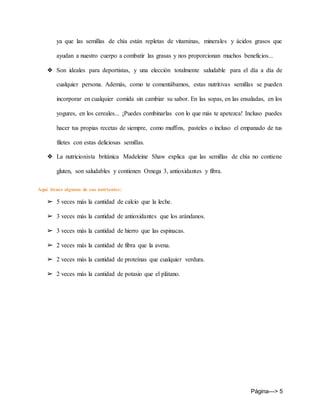 Página---> 5
ya que las semillas de chía están repletas de vitaminas, minerales y ácidos grasos que
ayudan a nuestro cuerpo a combatir las grasas y nos proporcionan muchos beneficios...
❖ Son ideales para deportistas, y una elección totalmente saludable para el día a día de
cualquier persona. Además, como te comentábamos, estas nutritivas semillas se pueden
incorporar en cualquier comida sin cambiar su sabor. En las sopas, en las ensaladas, en los
yogures, en los cereales... ¡Puedes combinarlas con lo que más te apetezca! Incluso puedes
hacer tus propias recetas de siempre, como muffins, pasteles o incluso el empanado de tus
filetes con estas deliciosas semillas.
❖ La nutricionista británica Madeleine Shaw explica que las semillas de chía no contiene
gluten, son saludables y contienen Omega 3, antioxidantes y fibra.
Aquí tienes algunos de sus nutrientes:
➢ 5 veces más la cantidad de calcio que la leche.
➢ 3 veces más la cantidad de antioxidantes que los arándanos.
➢ 3 veces más la cantidad de hierro que las espinacas.
➢ 2 veces más la cantidad de fibra que la avena.
➢ 2 veces más la cantidad de proteínas que cualquier verdura.
➢ 2 veces más la cantidad de potasio que el plátano.
 
