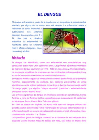 EL DENGUE  
El dengue se transmite a través de la picadura de un mosquito de la especie Aedes                               
infectado por alguno de los cuatro virus del dengue. La enfermedad afecta a                         
habitantes de zonas tropicales y         
subtropicales. Los síntomas     
aparecen transcurridos entre 3 y         
14 días tras la picadura         
infecciosa. La enfermedad se       
manifiesta como un síndrome       
febril y afecta a lactantes, niños           
pequeños y adultos. 
historia
El dengue fue identificado como una enfermedad con características muy                   
particulares desde hace unos doscientos años. Las primeras epidemias informadas                   
de ​fiebre del dengue ocurrieron en 1779 – 1780 en ​Asia​, ​África y ​América del Norte.                               
La ocurrencia simultánea de erupciones en tres continentes indica que estos virus y                         
su vector han tenido una ​distribución​ mundial en los trópicos. 
El mosquito Aëdes Aegypti fue introducido en América desde África por el ​comercio                         
marítimo, especialmente de esclavos. Los esclavos provenientes de África                 
identificaron a esta entidad patológica como dinga o dyenga, homónimo del swahii                       
"Ki denga pepo", que significa "ataque repentino" (calambre o estremecimiento)                   
provocado por un "espíritu malo". 
Las primeras epidemias de dengue en América se extendieron por el Caribe, Centro                         
América y norte de América del Sur, registrándose en la década del 80, epidemias                           
en Nicaragua, Aruba, ​Puerto Rico​, ​Colombia​ y ​Brasil​. 
En 1954 se detectó en Filipinas una forma más seria del dengue ordinaria del                           
Sureste Asiático denominada Fiebre Hemorrágica del Dengue. Esta modalidad de la                     
enfermedad resultó ser, en una elevada porción de casos, mortal, afectando a ​niños​,                         
principalmente, entre los 11 y 13 años. 
Una pandemia global de dengue comenzó en el Sudeste de Asia después de la                           
Segunda ​Guerra Mundial. Hasta la década del 1960, casi todos los brotes de la                           
 
