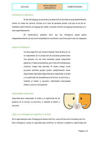  
UCV­CIS 
INTELIGENCIA 
LINGUISTICA 
COMPUTACION I 
 
Inteligencia Lingüística
El don del lenguaje es universal y su desarrollo en los niños es sorprendentemente
similar en todas las culturas. Incluso en el caso de personas sordas a las que no se les ha
enseñado explícitamente un lenguaje por señas, a menudo inventan un lenguaje manual propio y lo
usan espontáneamente.
En consecuencia, podemos decir que una inteligencia puede operar
independientemente de una cierta modalidad en el estímulo o una forma particular de respuesta.
Aspectos biológicos
Un área específica del cerebro llamada "área de Brocca" es
la responsable de la producción de oraciones gramaticales.
Una persona con esa área lesionada, puede comprender
palabras y frases sin problemas, pero tiene dificultades para
construir frases más sencillas. Al mismo tiempo, otros
procesos mentales pueden quedar completamente ilesos.
Capacidades implicadas Capacidad para comprender el orden
y el significado de las palabras en la lectura, la escritura, y
también al hablar y escuchar. Habilidades relacionadas
Hablar y escribir eficazmente.
Capacidades implicadas
Capacidad para comprender el orden y el significado de las
palabras en la lectura, la escritura, y también al hablar y
escuchar.
¿Qué es la inteligencia lingüística o verbal?
Es la capacidad para usar el lenguaje de manera efectiva , sea en forma oral o de manera escrita.
Esta inteligencia incluye la capacidad para modificar la síntaxis o semántica, significados del
Pagina­­>2 
 
