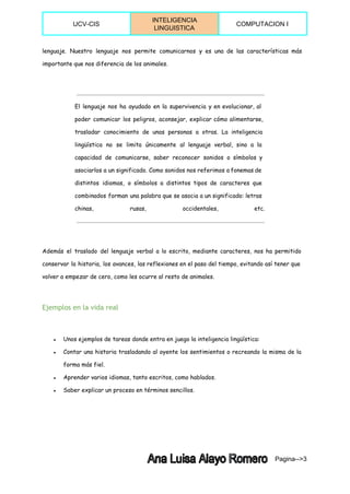  
UCV­CIS 
INTELIGENCIA 
LINGUISTICA 
COMPUTACION I 
 
lenguaje. Nuestro lenguaje nos permite comunicarnos y es una de las características más
importante que nos diferencia de los animales.
El lenguaje nos ha ayudado en la supervivencia y en evolucionar, al
poder comunicar los peligros, aconsejar, explicar cómo alimentarse,
trasladar conocimiento de unas personas a otras. La inteligencia
lingüística no se limita únicamente al lenguaje verbal, sino a la
capacidad de comunicarse, saber reconocer sonidos o símbolos y
asociarlos a un significado. Como sonidos nos referimos a fonemas de
distintos idiomas, o símbolos a distintos tipos de caracteres que
combinados forman una palabra que se asocia a un significado: letras
chinas, rusas, occidentales, etc.
Además el traslado del lenguaje verbal a lo escrito, mediante caracteres, nos ha permitido
conservar la historia, los avances, las reflexiones en el paso del tiempo, evitando así tener que
volver a empezar de cero, como les ocurre al resto de animales.
Ejemplos en la vida real
● Unos ejemplos de tareas donde entra en juego la inteligencia lingüística:
● Contar una historia trasladando al oyente los sentimientos o recreando la misma de la
forma más fiel.
● Aprender varios idiomas, tanto escritos, como hablados.
● Saber explicar un proceso en términos sencillos.
Pagina­­>3 
 