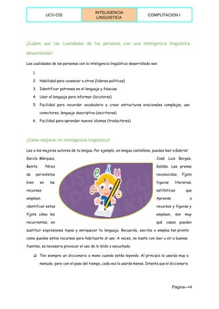  
UCV­CIS 
INTELIGENCIA 
LINGUISTICA 
COMPUTACION I 
 
¿Cuáles son las cualidades de las personas con una inteligencia lingüística
desarrollada?
Las cualidades de las personas con la inteligencia lingüística desarrollada son:
1.
2. Habilidad para covencer a otros (lideres políticos)
3. Identificar patrones en el lenguaje y falacias
4. Usar el lenguaje para informar (locutores)
5. Facilidad para recordar vocabulario y crear estructuras oracionales complejas, uso
conectores, lenguaje descriptivo (escritores)
6. Facilidad para aprender nuevos idiomas (traductores)
¿Cómo mejorar mi inteligencia lingüística?
Lee a los mejores autores de tu lengua. Por ejemplo, en lengua castellana, puedes leer a Gabriel
García Márquez, José Luis Borges,
Benito Pérez Galdós. Lee prensa
de periodistas reconocidos, fíjate
bien en las figuras literarias,
recursos estilísticos que
emplean. Aprende a
identificar estos recursos y figuras y
fíjate cómo los emplean, son muy
recurrentes, en qué casos pueden
sustituir expresiones tuyas y enriquecer tu lenguaje. Recuerda, escribe o emplea tan pronto
como puedas estos recursos para habituarte al uso. A veces, no basta con leer u oír a buenas
fuentes, es necesario provocar el uso de lo leído o escuchado.
❏ Ten siempre un diccionario a mano cuando estés leyendo. Al principio lo usarás muy a
menudo, pero con el paso del tiempo, cada vez lo usarás menos. Intenta que el diccionario
Pagina­­>4 
 