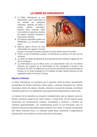 LA FIEBRE DE CHIKUNGUNYA 
❖ La fiebre chikungunya es una         
enfermedad vírica transmitida al       
ser humano por mosquitos       
infectados. Además de fiebre y         
fuertes dolores articulares,     
produce otros síntomas, tales       
como dolores musculares, dolores       
de cabeza, náuseas, cansancio y         
erupciones cutáneas. 
❖ Los dolores articulares suelen ser         
debilitantes y su duración puede         
variar. 
❖ Algunos signos clínicos de esta         
enfermedad son iguales a los del           
dengue, con el que se puede confundir en zonas donde este es frecuente. 
❖ Como no tiene tratamiento curativo, el tratamiento se centra en el alivio de los                           
síntomas. 
❖ Un factor de riesgo importante es la proximidad de las viviendas a lugares de cría                             
de los mosquitos. 
❖ La enfermedad se da en África, Asia y el subcontinente indio. En los últimos                           
decenios los vectores de la enfermedad se han propagado a Europa y las                         
Américas. En 2007 se notificó por vez primera la transmisión de la enfermedad en                           
Europa, en un brote localizado en el nordeste de Italia. Desde entonces se han                           
registrado brotes en Francia y Croacia. 
Signos y síntomas 
La fiebre chikungunya se caracteriza por la aparición súbita de fiebre, generalmente                       
acompañada de dolores articulares. Otros signos y síntomas frecuentes son: dolores                     
musculares, dolores de cabeza, náuseas, cansancio y erupciones cutáneas. Los dolores                     
articulares suelen ser muy debilitantes, pero generalmente desaparecen en pocos días. 
La mayoría de los pacientes se recuperan completamente, pero en algunos casos los                         
dolores articulares pueden durar varios meses, o incluso años. Se han descrito casos                         
ocasionales con complicaciones oculares, neurológicas y cardiacas, y también con                   
molestias gastrointestinales. Las complicaciones graves no son frecuentes, pero en                   
personas mayores la enfermedad puede contribuir a la muerte. A menudo los pacientes                         
solo tienen síntomas leves y la infección puede pasar inadvertida o diagnosticarse                       
erróneamente como dengue en zonas donde este es frecuente. 
 
 