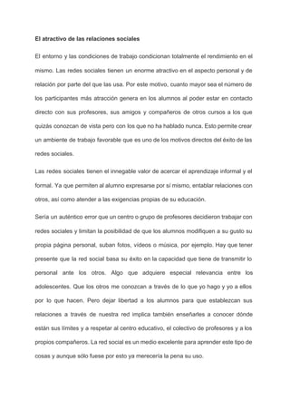 El atractivo de las relaciones sociales 
El entorno y las condiciones de trabajo condicionan totalmente el rendimiento en el                         
mismo. Las redes sociales tienen un enorme atractivo en el aspecto personal y de                           
relación por parte del que las usa. Por este motivo, cuanto mayor sea el número de                               
los participantes más atracción genera en los alumnos al poder estar en contacto                         
directo con sus profesores, sus amigos y compañeros de otros cursos a los que                           
quizás conozcan de vista pero con los que no ha hablado nunca. Esto permite crear                             
un ambiente de trabajo favorable que es uno de los motivos directos del éxito de las                               
redes sociales. 
Las redes sociales tienen el innegable valor de acercar el aprendizaje informal y el                           
formal. Ya que permiten al alumno expresarse por sí mismo, entablar relaciones con                         
otros, así como atender a las exigencias propias de su educación. 
Sería un auténtico error que un centro o grupo de profesores decidieron trabajar con                           
redes sociales y limitan la posibilidad de que los alumnos modifiquen a su gusto su                             
propia página personal, suban fotos, vídeos o música, por ejemplo. Hay que tener                         
presente que la red social basa su éxito en la capacidad que tiene de transmitir lo                               
personal ante los otros. Algo que adquiere especial relevancia entre los                     
adolescentes. Que los otros me conozcan a través de lo que yo hago y yo a ellos                                 
por lo que hacen. Pero dejar libertad a los alumnos para que establezcan sus                           
relaciones a través de nuestra red implica también enseñarles a conocer dónde                       
están sus límites y a respetar al centro educativo, el colectivo de profesores y a los                               
propios compañeros. La red social es un medio excelente para aprender este tipo de                           
cosas y aunque sólo fuese por esto ya merecería la pena su uso. 
 