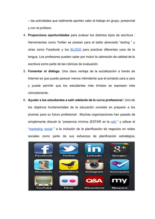 – las actividades que realmente aporten valor al trabajo en grupo, presencial                       
y con el profesor. 
4. Proporciona oportunidades para evaluar los distintos tipos de escritura :                   
Herramientas como Twitter se prestan para el estilo abreviado “texting ” y                       
otras como Facebook y los ​BLOGS para practicar diferentes usos de la                       
lengua. Los profesores pueden optar por incluir la valoración de calidad de la                         
escritura como parte de las rúbricas de evaluación 
5. Fomentar el diálogo​, Una clara ventaja de la socialización a través de                       
Internet es que puede parecer menos intimidante que el contacto cara a cara                         
y puede permitir que los estudiantes más tímidos se expresen más                     
cómodamente. 
6. Ayudar a los estudiantes a salir adelante de la curva profesional : Uno de                           
los objetivos fundamentales de la educación consiste en preparar a los                     
jóvenes para su futuro profesional . Muchas organizaciones han pasado de                     
simplemente discutir la “presencia mínima (ESTAR en la ​red) ” y utilizar el                         
“​marketing social ” a la inclusión de la planificación de negocios en redes                         
sociales como parte de sus esfuerzos de planificación estratégica.                  
 
 