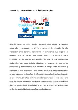 Usos de las redes sociales en el ámbito educativo
 
 
 
 
 
 
Podemos definir las redes sociales educativas como grupos de personas                   
relacionadas y conectadas por el interés común en la educación. La alta                       
interrelación entre personas, conocimiento y herramientas que proporcionan               
desarrolla espacios comunes para padres, alumnos y profesores donde la                   
imbricación de los agentes educacionales da lugar a una enriquecedora                   
colaboración. Las redes sociales educativas se convierten en entornos de                   
participación y descubrimiento que fomentan la sinergia entre estudiantes y                   
profesores, facilitan el consenso, crean nuevas dinámicas de trabajo fuera y dentro                       
del aula, y permiten el rápido flujo de información, desarrollando así la socialización                         
del conocimiento. En la Web podemos encontrar dos maneras de llevar a cabo esta                           
labor, por un lado tenemos las plataformas para crear redes sociales como Ning o                           
Elgg que, permiten crear comunidades de todo tipo, y por otro, las redes sociales                           
con la misma posibilidad pero específicas para la educación 
 
 
 
 
 