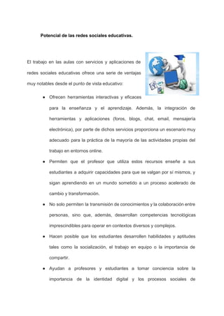 Potencial de las redes sociales educativas. 
 
 
El trabajo en las aulas con servicios y aplicaciones de                   
redes sociales educativas ofrece una serie de ventajas               
muy notables desde el punto de vista educativo: 
● Ofrecen herramientas interactivas y eficaces         
para la enseñanza y el aprendizaje. Además, la integración de                   
herramientas y aplicaciones (foros, blogs, chat, email, mensajería               
electrónica), por parte de dichos servicios proporciona un escenario muy                   
adecuado para la práctica de la mayoría de las actividades propias del                       
trabajo en entornos online. 
● Permiten que el profesor que utiliza estos recursos enseñe a sus                     
estudiantes a adquirir capacidades para que se valgan por sí mismos, y                       
sigan aprendiendo en un mundo sometido a un proceso acelerado de                     
cambio y transformación. 
● No solo permiten la transmisión de conocimientos y la colaboración entre                     
personas, sino que, además, desarrollan competencias tecnológicas             
imprescindibles para operar en contextos diversos y complejos. 
● Hacen posible que los estudiantes desarrollen habilidades y aptitudes                 
tales como la socialización, el trabajo en equipo o la importancia de                       
compartir. 
● Ayudan a profesores y estudiantes a tomar conciencia sobre la                   
importancia de la identidad digital y los procesos sociales de                   
 
