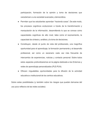 participación, formación de la opinión y toma de decisiones que                   
caracterizan a una sociedad avanzada y democrática. 
● Permiten que los estudiantes aprendan “haciendo cosas”. De este modo,                   
los procesos cognitivos evolucionan a través de la transformación y                   
manipulación de la información, desarrollando lo que se conoce como                   
capacidades cognitivas de alto nivel, tales como el razonamiento, la                   
capacidad de síntesis y análisis y la toma de decisiones. 
● Constituyen, desde el punto de vista del profesorado, una magnífica                   
oportunidad para el aprendizaje, la formación permanente y el desarrollo                   
profesional, así como un escenario cada vez más frecuente de                   
intercambio de experiencias, noticias y contacto personal. Sobre todos                 
estos aspectos profundizaremos en la página dedicada a los Entornos y                     
redes de aprendizaje personalizados (PLE­PLN). 
● Ofrecen inigualables oportunidades para la difusión de la actividad                 
educativa e institucional de los centros educativos. 
Sobre estas posibilidades (y también sobre los riesgos que pueden derivarse del                       
uso poco reflexivo de las redes sociales) 
 
 
 
 
 
 