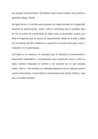sus propios conocimientos. El profesor ahora tiene la labor de ayudarle a
aprender (Meso, 2010).
De igual forma, el cambio que provocan las redes sociales en el papel del
docente es determinante. Artero (2011) manifiesta que el profesor deja
de ser la fuente de transmisión de saber para su alumnado, puesto que
toda la magnitud que se quiera de conocimiento reside en la Red, y debe
ser consciente de ello y legitimar su posición en el aula como guía, tutor y
mediador en el aprendizaje.
Con base en lo anterior, es necesario que el docente se comprometa a
desarrollar habilidades y competencias que le permitan llevar a cabo su
labor, siempre dispuesto al cambio y de acuerdo con lo que expresa
Artero (2011): "No anclarse en métodos/sistemas hoy ya caducos ante el
avance informativo, comunicativo e interaccional que ofrece la Red y, más
aún, las redes sociales".
 