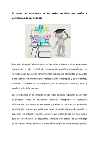 El papel del estudiante en las redes sociales, sus estilos y
estrategias de aprendizaje
Respecto al papel del estudiante en las redes sociales, y al ser éste quien
representa el eje central del proceso de enseñanza-aprendizaje, es
necesario que desarrolle conocimientos ligados a la posibilidad de acceder
a las fuentes de información soportadas por tecnologías y que, además,
muestre competencias tecnológicas que le permitan consumir, usar y
producir más información.
Los estudiantes en el contexto de las redes sociales requieren desarrollar
habilidades como el encontrar, asimilar, interpretar y reproducir
información, por lo que es necesario que ellos reconozcan sus estilos de
aprendizaje, puesto que cada uno tiene un modo distinto de percibir y
procesar. Lo anterior implica, también, que dependiendo del contexto y
tipo de información, el estudiante combine sus estilos de aprendizaje
particulares: visual, auditivo o kinestésico, según su canal de percepción,
 