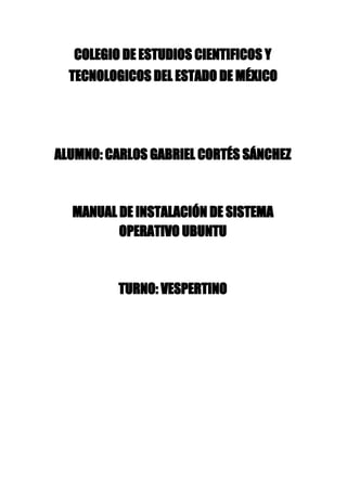 COLEGIO DE ESTUDIOS CIENTIFICOS Y
TECNOLOGICOS DEL ESTADO DE MÉXICO
ALUMNO: CARLOS GABRIEL CORTÉS SÁNCHEZ
MANUAL DE INSTALACIÓN DE SISTEMA
OPERATIVO UBUNTU
TURNO: VESPERTINO
 
 
 
 
 
 