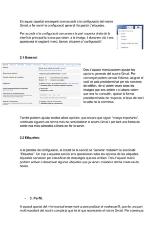 En aquest apartat ensenyaré com accedir a la configuració del nostre
Gmail, a fer servir la configuració general i la gestió d’etiquetes.
Per accedir a la configuració cercarem a la part superior dreta de la
interfície principal la icona que veiem a la imatge, li donarem clic i ens
apareixerà el següent menú, llavors clicarem a “configuració”.
2.1 General:
Des d’aquest menú podrem ajustar les
opcions generals del nostre Gmail. Per
començar podem canviar l’idioma, asignar el
codi de pais predeterminat per els nombres
de telèfon, dir si volem veure totes les
imatges que ens arribin o si abans volem
que ens ho consultin, ajustar la forma
predeterminada de resposta, el tipus de text i
la vista de la conversa.
També podrem ajustar moltes altres opcions, que encara que siguin “menys importants”,
continuen siguent una forma més de personalitzar el nostre Gmail i per tant una forma de
sentir-nos més cómodes a l’hora de fer-lo servir.
2.2 Etiquetes:
A la pantalla de configuració, al costat de la secció de “General” trobarem la secció de
“Etiquetes”. Un cop a aquesta secció, ens apareixeran totes les opcions de les etiquetes.
Aquestes serveixen per classificar els missatges que ens arriben. Des d’aquest menú
podrem activar o desactivar algunes etiquetes que ja venen creades i també crear-ne de
noves.
- 3. Perfil.
A aquest apartat del mini-manual ensenyaré a personalitzar el nostre perfil, que és una part
molt important del nostre compte ja que és el que representa el nostre Gmail. Per començar,
 