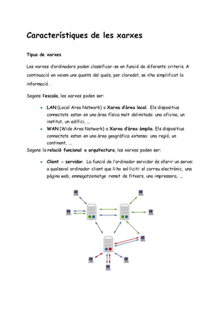 Característiques de les xarxes
Tipus de xarxes
Les xarxes d’ordinadors poden classificar-se en funció de diferents criteris. A
continuació en veiem uns quants del quals, per claredat, se n’ha simplificat la
informació .
Segons l’escala, les xarxes poden ser:
● LAN (Local Area Network) o Xarxa d’àrea local. Els dispositius
connectats estan en una àrea física molt delimitada: una oficina, un
institut, un edifici, ...
● WAN (Wide Area Network) o Xarxa d’àrea àmplia. Els dispositius
connectats estan en una àrea geogràfica extensa: una regió, un
continent, ...
Segons la relació funcional o arquitectura, les xarxes poden ser:
● Client - servidor. La funció de l’ordinador servidor és oferir un servei
a qualsevol ordinador client que li ho sol·liciti: el correu electrònic, una
pàgina web, emmagatzematge remot de fitxers, una impressora, ...
 