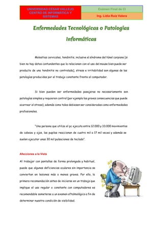  
UNIVERSIDAD CÉSAR VALLEJO 
CENTRO DE INFORMÁTICA Y 
SISTEMAS 
Exámen Final de CI 
Ing. Lidia Ruiz Valera 
 
Enfermedades Tecnológicas o Patologías
Informáticas
Molestias cervicales, tendinitis, inclusive el síndrome del túnel carpiano [si
bien no hay datos contundentes que la relacionen con el uso del mouse bien puede ser
producto de una tendinitis no controlada], stress e irritabilidad son algunas de las
patologías producidas por el trabajo constante frente al computador.
Si bien pueden ser enfermedades pasajeras no necesariamente son
patologías simples y requieren control (por ejemplo las graves consecuencias que puede
acarrear el stress), además como tales debiesen ser consideradas como enfermedades
profesionales.
“Una persona que utiliza el pc ejecuta entre 12.000 y 33.000 movimientos
de cabeza y ojos, las pupilas reaccionan de cuatro mil a 17 mil veces y además se
suelen ejecutar unas 30 mil pulsaciones de teclado”.
Afecciones a la Vista 
Al trabajar con pantallas de forma prolongada y habitual,
puede que algunas deficiencias oculares sin importancia se
conviertan en lesiones más o menos graves. Por ello, la
primera recomendación antes de iniciarse en un trabajo que
implique el uso regular o constante con computadores es
recomendable someterse a un examen oftalmológico a fin de
determinar nuestra condición de visibilidad.
 