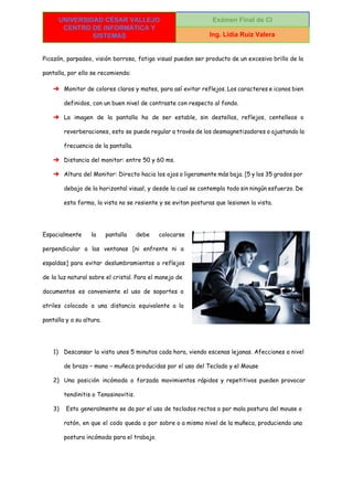  
UNIVERSIDAD CÉSAR VALLEJO 
CENTRO DE INFORMÁTICA Y 
SISTEMAS 
Exámen Final de CI 
Ing. Lidia Ruiz Valera 
 
Picazón, parpadeo, visión borrosa, fatiga visual pueden ser producto de un excesivo brillo de la
pantalla, por ello se recomienda:
➔ Monitor de colores claros y mates, para así evitar reflejos. Los caracteres e iconos bien
definidos, con un buen nivel de contraste con respecto al fondo.
➔ La imagen de la pantalla ha de ser estable, sin destellos, reflejos, centelleos o
reverberaciones, esto se puede regular a través de los desmagnetizadores o ajustando la
frecuencia de la pantalla.
➔ Distancia del monitor: entre 50 y 60 ms.
➔ Altura del Monitor: Directo hacia los ojos o ligeramente más baja. [5 y los 35 grados por
debajo de la horizontal visual, y desde la cual se contempla todo sin ningún esfuerzo. De
esta forma, la vista no se resiente y se evitan posturas que lesionen la vista.
Espacialmente la pantalla debe colocarse
perpendicular a las ventanas [ni enfrente ni a
espaldas] para evitar deslumbramientos o reflejos
de la luz natural sobre el cristal. Para el manejo de
documentos es conveniente el uso de soportes o
atriles colocado a una distancia equivalente a la
pantalla y a su altura.
1) Descansar la vista unos 5 minutos cada hora, viendo escenas lejanas. Afecciones a nivel
de brazo – mano – muñeca producidas por el uso del Teclado y el Mouse
2) Una posición incómoda o forzada movimientos rápidos y repetitivos pueden provocar
tendinitis o Tenosinovitis.
3) Esto generalmente se da por el uso de teclados rectos o por mala postura del mouse o
ratón, en que el codo queda o por sobre o a mismo nivel de la muñeca, produciendo una
postura incómoda para el trabajo.
 