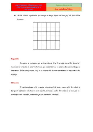  
UNIVERSIDAD CÉSAR VALLEJO 
CENTRO DE INFORMÁTICA Y 
SISTEMAS 
Exámen Final de CI 
Ing. Lidia Ruiz Valera 
 
4) Uso de teclado ergonómico, que otorga un mejor ángulo de trabajo y una posición de
descanso.
Regulable 
En cuanto a inclinación, en un intervalo de 10 a 15 grados, con el fin de evitar
movimientos forzados de las articulaciones, que pueden derivar en lesiones. Se recomienda que la
línea media del teclado (tercera fila), no se levante más de tres centímetros de la superficie de
trabajo.
Ubicación 
El mueble debe permitir el apoyar cómodamente brazos y manos, a fin de reducir la
fatiga en los brazos y la tensión en la espalda. Situado a partir del borde de la mesa, así se
evitan posturas forzadas, como trabajar con los brazos estirados
 