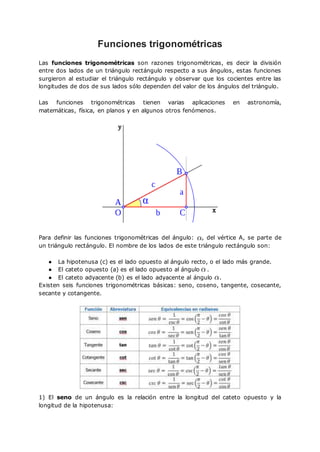 Funciones trigonométricas
Las funciones trigonométricas son razones trigonométricas, es decir la división
entre dos lados de un triángulo rectángulo respecto a sus ángulos, estas funciones
surgieron al estudiar el triángulo rectángulo y observar que los cocientes entre las
longitudes de dos de sus lados sólo dependen del valor de los ángulos del triángulo.
Las funciones trigonométricas tienen varias aplicaciones en astronomía,
matemáticas, física, en planos y en algunos otros fenómenos.
Para definir las funciones trigonométricas del ángulo: , del vértice A, se parte de
un triángulo rectángulo. El nombre de los lados de este triángulo rectángulo son:
● La hipotenusa (c) es el lado opuesto al ángulo recto, o el lado más grande.
● El cateto opuesto (a) es el lado opuesto al ángulo .
● El cateto adyacente (b) es el lado adyacente al ángulo .
Existen seis funciones trigonométricas básicas: seno, coseno, tangente, cosecante,
secante y cotangente.
1) El seno de un ángulo es la relación entre la longitud del cateto opuesto y la
longitud de la hipotenusa:
 