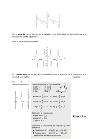 5) La secante de un ángulo es la relación entre la longitud de la hipotenusa y la
longitud del cateto adyacente:
sec α = hipotenusa/adyacente
6) La cosecante de un ángulo es la relación entre la longitud de la hipotenusa y la
longitud del cateto opuesto:
csc α =
hipotenusa/opuesto
Ejercicios
 