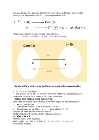 Sea una función f de dominio Dom(f); si f es inyectiva, entonces f tiene función
inversa, que expresamos por f -1, y que está definida por:
Observa que para la función inversa se cumple que:
Dom(f -1) = Im(f) y que Im(f -1) = Dom(f)
Una función y su inversa verifican las siguientes propiedades:
• f[f -1(x)] = f -1[f(x)] = x
• Las gráficas de f y de f -1, referidas al mismo sistema de coordenadas, son
simétricas respecto de la bisectriz del primer cuadrante.
Hallar la inversa de una función f(x)
Para hallar la inversa de una función f debemos seguir los siguientes pasos:
1. Ver si f es inyectiva.
2. Despejar la variable x de la ecuación: y = f(x)
3. Intercambiar las variables x e y para obtener f -1(x)
Ejemplo de hallar la inversa de una función
Dada una función f, vamos a hallar su función inversa:
a) f(x) = 3x + 2
Primero vemos si es inyectiva:
f(x1) = f(x2) ⇒ 3x1 + 2= 3x2 + 2 ⇒ 3x1 = 3x2 ⇒ x1 = x2
Luego sí es inyectiva.
 