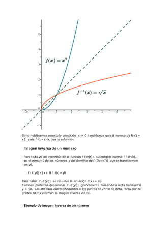 Si no hubiésemos puesto la condición x > 0 tendríamos que la inversa de f(x) =
x2 sería f -1 = ± √x, que no es función.
Imagen inversa de un número
Para todo y0 del recorrido de la función f (Im(f)), su imagen inversa f -1(y0),
es el conjunto de los números x del dominio de f (Dom(f)) que se transforman
en y0.
f -1(y0) = { x ∈ R / f(x) = y0
Para hallar f -1(y0) se resuelve la ecuación f(x) = y0
También podemos determinar f -1(y0) gráficamente trazando la recta horizontal
y = y0. Las abscisas correspondientes a los puntos de corte de dicha recta con la
gráfica de f(x) forman la imagen inversa de y0.
Ejemplo de imagen inversa de un número
 