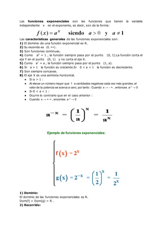 Las funciones exponenciales son las funciones que tienen la variable
independiente x en el exponente, es decir, son de la forma:
Las características generales de las funciones exponenciales son:
1) El dominio de una función exponencial es R.
2) Su recorrido es (0, +∞) .
3) Son funciones continuas.
4) Como a0
= 1 , la función siempre pasa por el punto (0, 1).La función corta el
eje Y en el punto (0, 1) y no corta el eje X.
5) Como a1
= a , la función siempre pasa por el punto (1, a).
6) Si a > 1 la función es creciente.Si 0 < a < 1 la función es decreciente.
7) Son siempre concavas.
8) El eje X es una asíntota horizontal.
● Si a > 1 :
● Al elevar un número mayor que 1 a cantidades negativas cada vez más grandes, el
valor de la potencia se acerca a cero, por tanto : Cuando x → - ∞ , entonces a x
→ 0
● Si 0 < a < 1 :
● Ocurre lo contrario que en el caso anterior :
● Cuando x → + ∞ , encontes a x
→ 0
Ejemplo de funciones exponenciales:
1) Dominio:
El dominio de las funciones exponenciales es R.
Dom(f) = Dom(g) = R .
2) Recorrido:
 