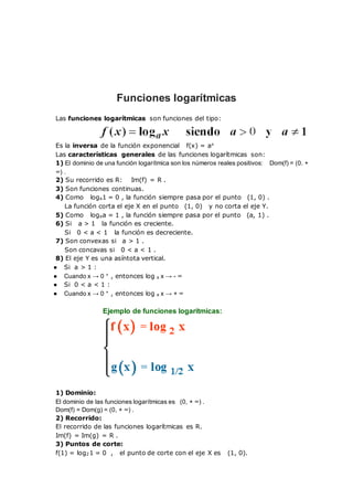 Funciones logarítmicas
Las funciones logarítmicas son funciones del tipo:
Es la inversa de la función exponencial f(x) = ax
Las características generales de las funciones logarítmicas son:
1) El dominio de una función logarítmica son los números reales positivos: Dom(f) = (0. +
∞) .
2) Su recorrido es R: Im(f) = R .
3) Son funciones continuas.
4) Como loga1 = 0 , la función siempre pasa por el punto (1, 0) .
La función corta el eje X en el punto (1, 0) y no corta el eje Y.
5) Como logaa = 1 , la función siempre pasa por el punto (a, 1) .
6) Si a > 1 la función es creciente.
Si 0 < a < 1 la función es decreciente.
7) Son convexas si a > 1 .
Son concavas si 0 < a < 1 .
8) El eje Y es una asíntota vertical.
● Si a > 1 :
● Cuando x → 0 +
, entonces log a x → - ∞
● Si 0 < a < 1 :
● Cuando x → 0 +
, entonces log a x → + ∞
Ejemplo de funciones logarítmicas:
1) Dominio:
El dominio de las funciones logarítmicas es (0, + ∞) .
Dom(f) = Dom(g) = (0, + ∞) .
2) Recorrido:
El recorrido de las funciones logarítmicas es R.
Im(f) = Im(g) = R .
3) Puntos de corte:
f(1) = log21 = 0 , el punto de corte con el eje X es (1, 0).
 