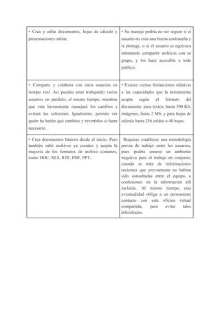 • Crea y edita documentos, hojas de cálculo y
presentaciones online.
• Su manejo podría no ser seguro si el
usuario no crea una buena contraseña y
la protege, o si el usuario se equivoca
intentando compartir archivos con su
grupo, y los hace accesible a todo
público.
• Comparte y colabora con otros usuarios en
tiempo real. Así pueden estar trabajando varios
usuarios en paralelo, al mismo tiempo, mientras
que esta herramienta manejará los cambios y
evitará las colisiones. Igualmente, permite ver
quién ha hecho qué cambios y revertirlos si fuera
necesario.
• Existen ciertas limitaciones relativas
a las capacidades que la herramienta
acepta según el formato del
documento: para textos, hasta 500 Kb;
imágenes, hasta 2 Mb; y para hojas de
cálculo hasta 256 celdas o 40 hojas.
• Crea documentos básicos desde el inicio. Pero
también sube archivos ya creados y acepta la
mayoría de los formatos de archivo comunes,
como DOC, XLS, RTF, PDF, PPT...
Requiere establecer una metodología
previa de trabajo entre los usuarios,
pues podría crearse un ambiente
negativo para el trabajo en conjunto,
cuando se trate de informaciones
recientes que previamente no habían
sido consultadas entre el equipo, o
confusiones en la información allí
incluida. Al mismo tiempo, esta
eventualidad obliga a un permanente
contacto con esta oficina virtual
compartida, para evitar tales
dificultades.
 