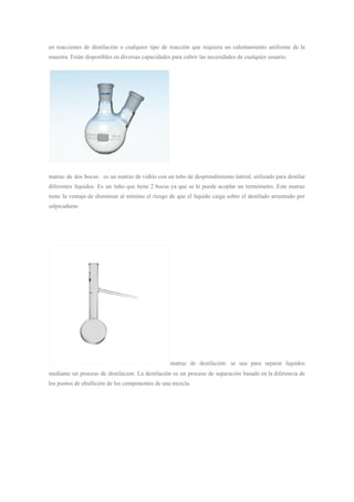 en reacciones de destilación o cualquier tipo de reacción que requiera un calentamiento uniforme de la
muestra. Están disponibles en diversas capacidades para cubrir las necesidades de cualquier usuario.
matraz de dos bocas: es un matraz de vidrio con un tubo de desprendimiento lateral, utilizado para destilar
diferentes líquidos. Es un tubo que tiene 2 bocas ya que se le puede acoplar un termómetro. Este matraz
tiene la ventaja de disminuir al mínimo el riesgo de que el líquido caiga sobre el destilado arrastrado por
salpicaduras
matraz de destilación: se usa para separar líquidos
mediante un proceso de destilacion. La destilación es un proceso de separación basado en la diferencia de
los puntos de ebullición de los componentes de una mezcla.
 
