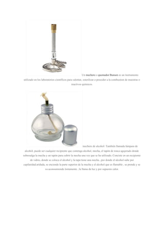 Un ​mechero​ o ​quemador Bunsen​ es un instrumento
utilizado en los laboratorios científicos para calentar, esterilizar o proceder a la combustion de muestras o
reactivos químicos.
mechero de alcohol: También llamada lámpara de
alcohól, puede ser cualquier recipiente que contenga alcohol, mecha, el tapón de rosca agujerado donde
sobresalga la mecha y un tapón para cubrir la mecha una vez que se ha utilizado. Conciste en un recipiente
de vidrio, donde se coloca el alcohol y la tapa tiene una mecha , por donde el alcohol sube por
capilaridad.aridada, se enciende la parte superior de la mecha y el alcohol que es flamable , se prende y se
va aconsumiendo lentamente , la llama da luz y por supuesto calor.
 