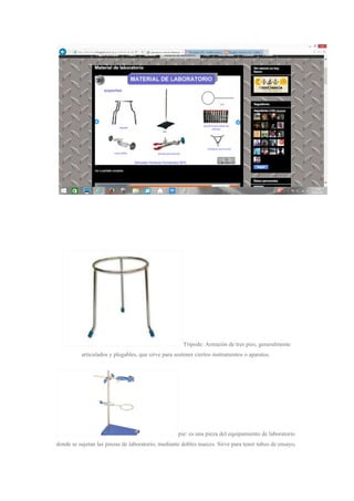 Tripode: Armazón de tres pies, generalmente
articulados y plegables, que sirve para sostener ciertos instrumentos o aparatos.
pie: es una pieza del equipamiento de laboratorio
donde se sujetan las pinzas de laboratorio, mediante dobles nueces. Sirve para tener tubos de ensayo,
 