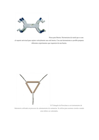 Pinza para Bureta. Herramienta de metal que se une
al soporte universal para sujetar verticalmente una sola bureta. Con esta herramienta es posible preparar
diferentes experimentos que requieren de una bureta.
El Triángulo de Porcelana es un instrumento de
laboratorio utilizado en procesos de calentamiento de sustancias. Se utiliza para sostener crisoles cuando
estos deben ser calentados.
 