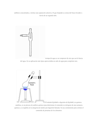 sulfúrico concentrado), e incluso una separación selectiva. El gas limpiado se extrae del frasco lavador a
través de un segundo tubo.
trompa de agua es un compresor de aire que usa la fuerza
del agua. En su aplicación más típica aprovechaba un salto de agua para comprimir aire.
El método Kjeldahl o digestión de Kjeldahl, en química
analítica, es un proceso de análisis químico para determinar el contenido en nitrógeno de una sustancia
química y se engloba en la categoría de medios por digestión húmeda. Se usa comúnmente para estimar el
contenido de proteínas de los alimentos.
 