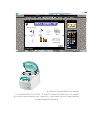 La centrífuga es un equipo de laboratorio que genera
movimientos de rotación, tiene el objetivo de separar los componentes que constituyen una sustancia.
Hoy en día hay existe una diversidad de centrifugas que tiene diferentes objetivos, independientemente
del tipo de investigación o industria.
 