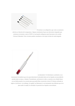 El termisor es un dispositivo que varía su resistencia
eléctrica en función de la temperatura. Algunos termómetros hacen uso decircuitos integrados que
contienen un termistor, como el LM35, el cual puede configurarse para funcionar en las escalas
Celciuso Fahrenheit. Estos circuitos pueden consultarse en las hojas de datos de cada integrado.
un densimetro: Un densímetro o areómetro es un
instrumento de medicion que sirve para determinar la densidad relativa de los líquidos sin necesidad de
calcular antes su masa y volumen. Normalmente, está hecho de vidrio y consiste en un cilindro hueco
con un bulbo pesado en su extremo para que pueda flotar en posición vertical. El término utilizado en
inglés es ​hydrometer​; sin embargo, en español, un hidrometro es un instrumento muy diferente que sirve
para medir el caudal, la velocidad o la presión de un líquido en movimiento.
 