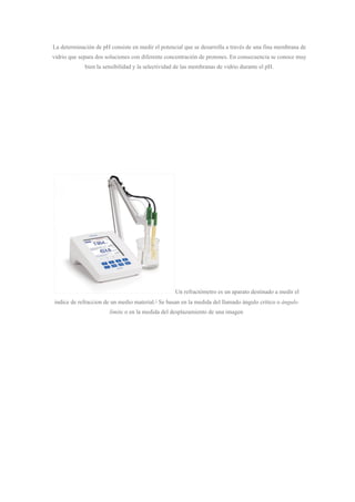 La determinación de pH consiste en medir el potencial que se desarrolla a través de una fina membrana de
vidrio que separa dos soluciones con diferente concentración de protones. En consecuencia se conoce muy
bien la sensibilidad y la selectividad de las membranas de vidrio durante el pH.
Un refractómetro es un aparato destinado a medir el
indice de refraccion de un medio material.​1​
Se basan en la medida del llamado ángulo crítico o ​ángulo
límite​ o en la medida del desplazamiento de una imagen
 