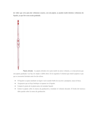de vidrio que sirve para dar volúmenes exactos, con esta pipeta, se pueden medir distintos volúmenes de
líquido, ya que lleva una escala graduada.
Pipeta aforada: La pipeta aforada sirve para medir un unico volumen, y es mas precisa que
una pipeta graduada. Las hay de simple o doble aforo. En la segunda el volumen que mide la pipeta es que
que se encuentra limitado entre los dos aforos
● El líquido se aspira mediante un ligero vacío usando bulbo de succión o propipeta, nunca la boca.
● Asegurarse que no haya burbujas ni espuma en el líquido.
● Limpiar la punta de la pipeta antes de trasladar líquido
● Llenar la pipeta sobre la marca de graduación y trasladar el volumen deseado. El borde del menisco
debe quedar sobre la marca de graduación.
 