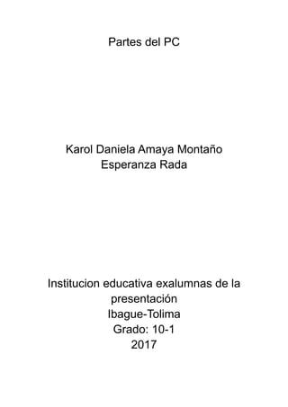Partes del PC
Karol Daniela Amaya Montaño
Esperanza Rada
Institucion educativa exalumnas de la
presentación
Ibague-Tolima
Grado: 10-1
2017
 
