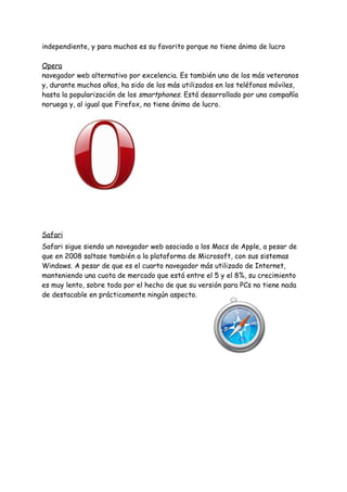 independiente,​ ​y​ ​para​ ​muchos​ ​es​ ​su​ ​favorito​ ​porque​ ​no​ ​tiene​ ​ánimo​ ​de​ ​lucro 
 
Opera 
navegador​ ​web​ ​alternativo​ ​por​ ​excelencia.​ ​Es​ ​también​ ​uno​ ​de​ ​los​ ​más​ ​veteranos 
y,​ ​durante​ ​muchos​ ​años,​ ​ha​ ​sido​ ​de​ ​los​ ​más​ ​utilizados​ ​en​ ​los​ ​teléfonos​ ​móviles, 
hasta​ ​la​ ​popularización​ ​de​ ​los​ ​​smartphones​.​ ​Está​ ​desarrollado​ ​por​ ​una​ ​compañía 
noruega​ ​y,​ ​al​ ​igual​ ​que​ ​Firefox,​ ​no​ ​tiene​ ​ánimo​ ​de​ ​lucro. 
 
 
 
 
 
 
Safari 
Safari​ ​sigue​ ​siendo​ ​un​ ​navegador​ ​web​ ​asociado​ ​a​ ​los​ ​Macs​ ​de​ ​Apple,​ ​a​ ​pesar​ ​de 
que​ ​en​ ​2008​ ​saltase​ ​también​ ​a​ ​la​ ​plataforma​ ​de​ ​Microsoft,​ ​con​ ​sus​ ​sistemas 
Windows.​ ​A​ ​pesar​ ​de​ ​que​ ​es​ ​el​ ​cuarto​ ​navegador​ ​más​ ​utilizado​ ​de​ ​Internet, 
manteniendo​ ​una​ ​cuota​ ​de​ ​mercado​ ​que​ ​está​ ​entre​ ​el​ ​5​ ​y​ ​el​ ​8%,​ ​su​ ​crecimiento 
es​ ​muy​ ​lento,​ ​sobre​ ​todo​ ​por​ ​el​ ​hecho​ ​de​ ​que​ ​su​ ​versión​ ​para​ ​PCs​ ​no​ ​tiene​ ​nada 
de​ ​destacable​ ​en​ ​prácticamente​ ​ningún​ ​aspecto. 
 
 
 
 
 
 
 
 
 
 
 
 
 
 