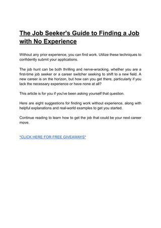 The Job Seeker's Guide to Finding a Job
with No Experience
Without any prior experience, you can find work. Utilize these techniques to
confidently submit your applications.
The job hunt can be both thrilling and nerve-wracking, whether you are a
first-time job seeker or a career switcher seeking to shift to a new field. A
new career is on the horizon, but how can you get there, particularly if you
lack the necessary experience or have none at all?
This article is for you if you've been asking yourself that question.
Here are eight suggestions for finding work without experience, along with
helpful explanations and real-world examples to get you started.
Continue reading to learn how to get the job that could be your next career
move.
*CLICK HERE FOR FREE GIVEAWAYS*
 