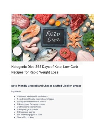 Ketogenic Diet: 365 Days of Keto, Low-Carb
Recipes for Rapid Weight Loss
Keto-friendly Broccoli and Cheese Stuffed Chicken Breast
Ingredients:
● 2 boneless, skinless chicken breasts
● 1 cup broccoli florets, steamed and chopped
● 1/2 cup shredded cheddar cheese
● 1/4 cup grated Parmesan cheese
● 2 tablespoons cream cheese
● 1 teaspoon garlic powder
● 1/2 teaspoon paprika
● Salt and black pepper to taste
● Olive oil for cooking
 