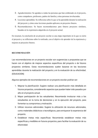 3. Agradecimientos: Se agradece a todas las personas que han colaborado en el proyecto,
como compañeros, profesores, padres de familia y otras personas involucradas.
4. Lecciones aprendidas: Se reflexiona sobre lo que se ha aprendido durante la realización
del proyecto y cómo estas lecciones pueden aplicarse en proyectos futuros.
5. Recomendaciones: Se hacen recomendaciones para futuros proyectos similares,
basadas en la experiencia adquirida en el proyecto actual.
En resumen, la conclusión de un proyecto escolar es una etapa importante en la que se cierra
el proyecto y se reflexiona sobre lo realizado, con el objetivo de aprender de la experiencia y
mejorar en proyectos futuros.
RECOMENDACIÓN
Las recomendaciones en un proyecto escolar son sugerencias o propuestas que se
hacen con el objetivo de mejorar aspectos específicos del proyecto o de futuros
proyectos similares. Estas recomendaciones suelen basarse en las lecciones
aprendidas durante la realización del proyecto y en la evaluación de su efectividad.
(EDUCACION)
Algunos ejemplos de recomendaciones en un proyecto escolar podrían ser:
1. Mejorar la planificación: Sugiere realizar una planificación más detallada en
futuros proyectos, considerando aspectos que puedan haber sido pasados por
alto en el proyecto actual.
2. Mayor participación de los estudiantes: Recomienda involucrar más a los
estudiantes en la toma de decisiones y en la ejecución del proyecto, para
fomentar su compromiso y motivación.
3. Utilizar recursos adicionales: Sugiere la utilización de recursos adicionales,
como materiales didácticos o tecnológicos, para enriquecer la experiencia del
proyecto.
4. Establecer metas más específicas: Recomienda establecer metas más
específicas y medibles en futuros proyectos, para facilitar la evaluación de su
efectividad.
 