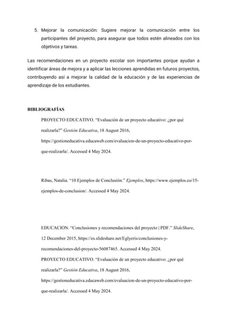 5. Mejorar la comunicación: Sugiere mejorar la comunicación entre los
participantes del proyecto, para asegurar que todos estén alineados con los
objetivos y tareas.
Las recomendaciones en un proyecto escolar son importantes porque ayudan a
identificar áreas de mejora y a aplicar las lecciones aprendidas en futuros proyectos,
contribuyendo así a mejorar la calidad de la educación y de las experiencias de
aprendizaje de los estudiantes.
BIBLIOGRAFÍAS
PROYECTO EDUCATIVO. “Evaluación de un proyecto educativo: ¿por qué
realizarla?” Gestión Educativa, 18 August 2016,
https://gestioneducativa.educaweb.com/evaluacion-de-un-proyecto-educativo-por-
que-realizarla/. Accessed 4 May 2024.
Ribas, Natalia. “10 Ejemplos de Conclusión.” Ejemplos, https://www.ejemplos.co/15-
ejemplos-de-conclusion/. Accessed 4 May 2024.
EDUCACION. “Conclusiones y recomendaciones del proyecto | PDF.” SlideShare,
12 December 2015, https://es.slideshare.net/Eglyeris/conclusiones-y-
recomendaciones-del-proyecto-56087465. Accessed 4 May 2024.
PROYECTO EDUCATIVO. “Evaluación de un proyecto educativo: ¿por qué
realizarla?” Gestión Educativa, 18 August 2016,
https://gestioneducativa.educaweb.com/evaluacion-de-un-proyecto-educativo-por-
que-realizarla/. Accessed 4 May 2024.
 