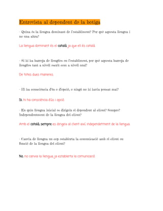 Entrevista al dependent de la botiga
- Quina és la llengua dominant de l’establiment? Per què aquesta llengua i
no una altra?
La llengua dominant és el català, ja que ell és català.
- Si hi ha barreja de llengües en l’establiment, per què aquesta barreja de
llengües tant a nivell escrit com a nivell oral?
De totes dues maneres.
- Hi ha consciència d’ús o d’opció, o ningú no hi havia pensat mai?
Si, hi ha consciència d’ús i opció.
- En quin llengua inicial es dirigeix el dependent al client? Sempre?
Independentment de la llengua del client?
Amb el català, sempre es dirigeix al client així, independetment de la llengua.
- Canvia de llengua un cop establerta la comunicació amb el client en
funció de la llengua del client?
No, no canvia la llengua, ja establerta la comunicació.
 