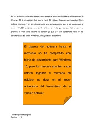  
En un reciente evento realizado por Microsoft para presentar algunas de las novedades de                           
Windows 10, la compañía indicó que ya había 1,7 millones de personas probando el futuro                             
sistema operativo, y en aproximadamente una semana parece que ya se han sumado al                           
menos 300.000 personas más, por lo tanto es evidente que las expectativas son muy                           
grandes, lo cual llama bastante la atención ya que W10 aún conservará varias de las                             
características del fallido Windows 8, incluyendo las apps Metro. 
 
 
 
 david espinola rodriguez 
Pagina­­­­­> 9 
 