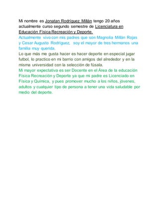 Mi nombre es Jonatan Rodríguez Millán tengo 20 años
actualmente curso segundo semestre de Licenciatura en
Educación Física Recreación y Deporte.
Actualmente vivo con mis padres que son Magnolia Millán Rojas
y Cesar Augusto Rodríguez, soy el mayor de tres hermanos una
familia muy querida.
Lo que más me gusta hacer es hacer deporte en especial jugar
futbol, lo practico en mi barrio con amigos del alrededor y en la
misma universidad con la selección de fúsala.
Mi mayor expectativa es ser Docente en el Área de la educación
Física Recreación y Deporte ya que mi padre es Licenciado en
Física y Química, y pues promover mucho a los niños, jóvenes,
adultos y cualquier tipo de persona a tener una vida saludable por
medio del deporte.
 