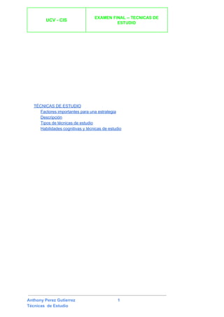  
UCV ­ CIS 
 
EXAMEN FINAL ­­ TECNICAS DE 
ESTUDIO 
 
 
 
TÉCNICAS DE ESTUDIO 
Factores importantes para una estrategia 
Descripción 
Tipos de técnicas de estudio 
Habilidades cognitivas y técnicas de estudio 
 
Anthony Perez Gutierrez                                     1 
Técnicas  de Estudio 
 